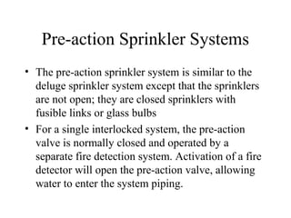 Pre-action Sprinkler Systems
• The pre-action sprinkler system is similar to the
deluge sprinkler system except that the sprinklers
are not open; they are closed sprinklers with
fusible links or glass bulbs
• For a single interlocked system, the pre-action
valve is normally closed and operated by a
separate fire detection system. Activation of a fire
detector will open the pre-action valve, allowing
water to enter the system piping.
 