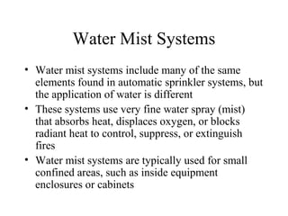 Water Mist Systems
• Water mist systems include many of the same
elements found in automatic sprinkler systems, but
the application of water is different
• These systems use very fine water spray (mist)
that absorbs heat, displaces oxygen, or blocks
radiant heat to control, suppress, or extinguish
fires
• Water mist systems are typically used for small
confined areas, such as inside equipment
enclosures or cabinets
 