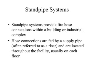Standpipe Systems
• Standpipe systems provide fire hose
connections within a building or industrial
complex
• Hose connections are fed by a supply pipe
(often referred to as a riser) and are located
throughout the facility, usually on each
floor
 