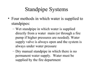 Standpipe Systems
• Four methods in which water is supplied to
standpipes:
– Wet standpipe in which water is supplied
directly from a water main (or through a fire
pump if higher pressures are needed). Water
supply valve is always open and the system is
always under water pressure
– Dry manual standpipe in which there is no
permanent water supply. Water must be
supplied by the fire department
 