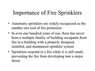 Importance of Fire Sprinklers
• Automatic sprinklers are widely recognized as the
number one tool of fire protection
• In over one hundred years of use, there has never
been a multiple fatality of building occupants from
fire in a building with a properly designed,
installed, and maintained sprinkler system
• Sprinklers respond to a fire while it is still small,
preventing the fire from developing into a major
threat
 