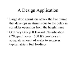 A Design Application
• Large drop sprinklers attack the fire plume
that develops in atriums due to the delay in
sprinkler operation from the height issue
• Ordinary Group II Hazard Classification
(.20 gpm/ft2
over 1500 ft2
) provides an
adequate amount of water to suppress
typical atrium fuel loadings
 