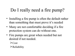 Do I really need a fire pump?
• Installing a fire pump is often the default rather
than something that must prove it’s needed
• Many are not comfortable deciding if a fire
protection system can do without one.
• Fire pumps are great when needed but not
desired if not needed.
Cost
Reliability
 