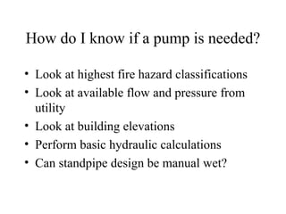 How do I know if a pump is needed?
• Look at highest fire hazard classifications
• Look at available flow and pressure from
utility
• Look at building elevations
• Perform basic hydraulic calculations
• Can standpipe design be manual wet?
 