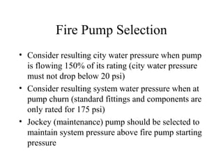 Fire Pump Selection
• Consider resulting city water pressure when pump
is flowing 150% of its rating (city water pressure
must not drop below 20 psi)
• Consider resulting system water pressure when at
pump churn (standard fittings and components are
only rated for 175 psi)
• Jockey (maintenance) pump should be selected to
maintain system pressure above fire pump starting
pressure
 