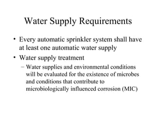 Water Supply Requirements
• Every automatic sprinkler system shall have
at least one automatic water supply
• Water supply treatment
– Water supplies and environmental conditions
will be evaluated for the existence of microbes
and conditions that contribute to
microbiologically influenced corrosion (MIC)
 