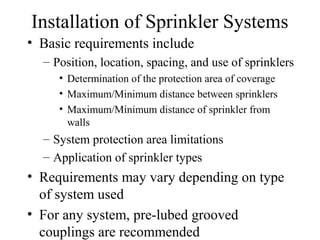Installation of Sprinkler Systems
• Basic requirements include
– Position, location, spacing, and use of sprinklers
• Determination of the protection area of coverage
• Maximum/Minimum distance between sprinklers
• Maximum/Minimum distance of sprinkler from
walls
– System protection area limitations
– Application of sprinkler types
• Requirements may vary depending on type
of system used
• For any system, pre-lubed grooved
couplings are recommended
 