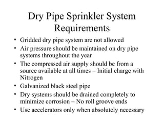 Dry Pipe Sprinkler System
Requirements
• Gridded dry pipe system are not allowed
• Air pressure should be maintained on dry pipe
systems throughout the year
• The compressed air supply should be from a
source available at all times – Initial charge with
Nitrogen
• Galvanized black steel pipe
• Dry systems should be drained completely to
minimize corrosion – No roll groove ends
• Use accelerators only when absolutely necessary
 