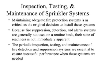 Inspection, Testing, &
Maintenance of Sprinkler Systems
• Maintaining adequate fire protection systems is as
critical as the original decision to install these systems
• Because fire suppression, detection, and alarm systems
are generally not used on a routine basis, their state of
readiness is not immediately apparent
• The periodic inspection, testing, and maintenance of
fire detection and suppression systems are essential to
ensure successful performance when these systems are
needed
 