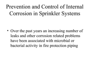 Prevention and Control of Internal
Corrosion in Sprinkler Systems
• Over the past years an increasing number of
leaks and other corrosion related problems
have been associated with microbial or
bacterial activity in fire protection piping
 