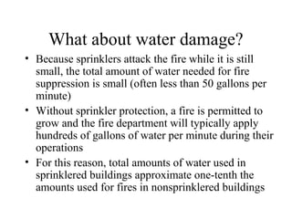 What about water damage?
• Because sprinklers attack the fire while it is still
small, the total amount of water needed for fire
suppression is small (often less than 50 gallons per
minute)
• Without sprinkler protection, a fire is permitted to
grow and the fire department will typically apply
hundreds of gallons of water per minute during their
operations
• For this reason, total amounts of water used in
sprinklered buildings approximate one-tenth the
amounts used for fires in nonsprinklered buildings
 
