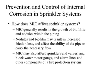 Prevention and Control of Internal
Corrosion in Sprinkler Systems
• How does MIC affect sprinkler systems?
– MIC generally results in the growth of biofilms
and nodules within the piping
– Nodules and biofilm may result in increased
friction loss, and affect the ability of the pipe to
carry the necessary flow
– MIC may also affect sprinklers and valves, and
block water motor gongs, and alarm lines and
other components of a fire protection system
 