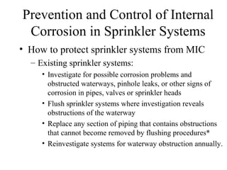 Prevention and Control of Internal
Corrosion in Sprinkler Systems
• How to protect sprinkler systems from MIC
– Existing sprinkler systems:
• Investigate for possible corrosion problems and
obstructed waterways, pinhole leaks, or other signs of
corrosion in pipes, valves or sprinkler heads
• Flush sprinkler systems where investigation reveals
obstructions of the waterway
• Replace any section of piping that contains obstructions
that cannot become removed by flushing procedures*
• Reinvestigate systems for waterway obstruction annually.
 