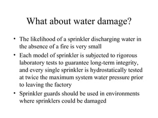 What about water damage?
• The likelihood of a sprinkler discharging water in
the absence of a fire is very small
• Each model of sprinkler is subjected to rigorous
laboratory tests to guarantee long-term integrity,
and every single sprinkler is hydrostatically tested
at twice the maximum system water pressure prior
to leaving the factory
• Sprinkler guards should be used in environments
where sprinklers could be damaged
 