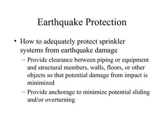 Earthquake Protection
• How to adequately protect sprinkler
systems from earthquake damage
– Provide clearance between piping or equipment
and structural members, walls, floors, or other
objects so that potential damage from impact is
minimized
– Provide anchorage to minimize potential sliding
and/or overturning
 