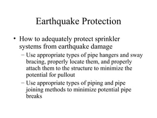Earthquake Protection
• How to adequately protect sprinkler
systems from earthquake damage
– Use appropriate types of pipe hangers and sway
bracing, properly locate them, and properly
attach them to the structure to minimize the
potential for pullout
– Use appropriate types of piping and pipe
joining methods to minimize potential pipe
breaks
 