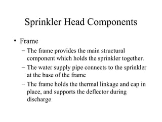 Sprinkler Head Components
• Frame
– The frame provides the main structural
component which holds the sprinkler together.
– The water supply pipe connects to the sprinkler
at the base of the frame
– The frame holds the thermal linkage and cap in
place, and supports the deflector during
discharge
 