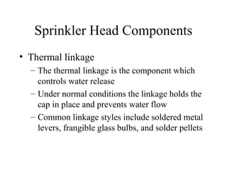 Sprinkler Head Components
• Thermal linkage
– The thermal linkage is the component which
controls water release
– Under normal conditions the linkage holds the
cap in place and prevents water flow
– Common linkage styles include soldered metal
levers, frangible glass bulbs, and solder pellets
 
