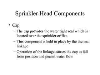 Sprinkler Head Components
• Cap
– The cap provides the water tight seal which is
located over the sprinkler orifice.
– This component is held in place by the thermal
linkage
– Operation of the linkage causes the cap to fall
from position and permit water flow
 