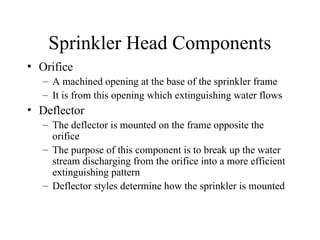 Sprinkler Head Components
• Orifice
– A machined opening at the base of the sprinkler frame
– It is from this opening which extinguishing water flows
• Deflector
– The deflector is mounted on the frame opposite the
orifice
– The purpose of this component is to break up the water
stream discharging from the orifice into a more efficient
extinguishing pattern
– Deflector styles determine how the sprinkler is mounted
 