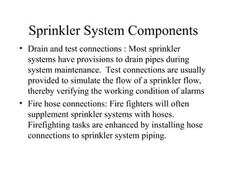 Sprinkler System Components
• Drain and test connections : Most sprinkler
systems have provisions to drain pipes during
system maintenance. Test connections are usually
provided to simulate the flow of a sprinkler flow,
thereby verifying the working condition of alarms
• Fire hose connections: Fire fighters will often
supplement sprinkler systems with hoses.
Firefighting tasks are enhanced by installing hose
connections to sprinkler system piping.
 