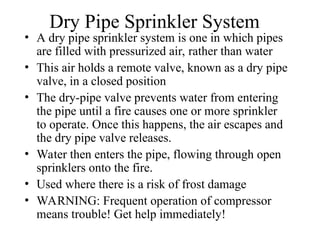 Dry Pipe Sprinkler System
• A dry pipe sprinkler system is one in which pipes
are filled with pressurized air, rather than water
• This air holds a remote valve, known as a dry pipe
valve, in a closed position
• The dry-pipe valve prevents water from entering
the pipe until a fire causes one or more sprinkler
to operate. Once this happens, the air escapes and
the dry pipe valve releases.
• Water then enters the pipe, flowing through open
sprinklers onto the fire.
• Used where there is a risk of frost damage
• WARNING: Frequent operation of compressor
means trouble! Get help immediately!
 