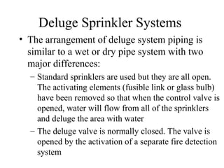 Deluge Sprinkler Systems
• The arrangement of deluge system piping is
similar to a wet or dry pipe system with two
major differences:
– Standard sprinklers are used but they are all open.
The activating elements (fusible link or glass bulb)
have been removed so that when the control valve is
opened, water will flow from all of the sprinklers
and deluge the area with water
– The deluge valve is normally closed. The valve is
opened by the activation of a separate fire detection
system
 
