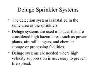 Deluge Sprinkler Systems
• The detection system is installed in the
same area as the sprinklers
• Deluge systems are used in places that are
considered high hazard areas such as power
plants, aircraft hangars, and chemical
storage or processing facilities.
• Deluge systems are needed where high
velocity suppression is necessary to prevent
fire spread.
 