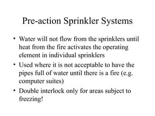 Pre-action Sprinkler Systems
• Water will not flow from the sprinklers until
heat from the fire activates the operating
element in individual sprinklers
• Used where it is not acceptable to have the
pipes full of water until there is a fire (e.g.
computer suites)
• Double interlock only for areas subject to
freezing!
 