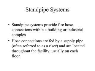 Standpipe Systems
• Standpipe systems provide fire hose
connections within a building or industrial
complex
• Hose connections are fed by a supply pipe
(often referred to as a riser) and are located
throughout the facility, usually on each
floor
 