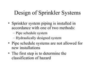 Design of Sprinkler Systems
• Sprinkler system piping is installed in
accordance with one of two methods:
– Pipe schedule system
– Hydraulically designed system
• Pipe schedule systems are not allowed for
new installations
• The first step is to determine the
classification of hazard
 