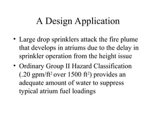 A Design Application
• Large drop sprinklers attack the fire plume
that develops in atriums due to the delay in
sprinkler operation from the height issue
• Ordinary Group II Hazard Classification
(.20 gpm/ft2
over 1500 ft2
) provides an
adequate amount of water to suppress
typical atrium fuel loadings
 