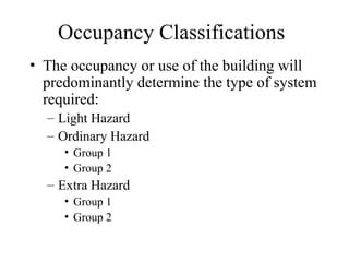 Occupancy Classifications
• The occupancy or use of the building will
predominantly determine the type of system
required:
– Light Hazard
– Ordinary Hazard
• Group 1
• Group 2
– Extra Hazard
• Group 1
• Group 2
 