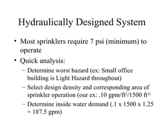 Hydraulically Designed System
• Most sprinklers require 7 psi (minimum) to
operate
• Quick analysis:
– Determine worst hazard (ex: Small office
building is Light Hazard throughout)
– Select design density and corresponding area of
sprinkler operation (our ex: .10 gpm/ft2
/1500 ft2)
– Determine inside water demand (.1 x 1500 x 1.25
= 187.5 gpm)
 
