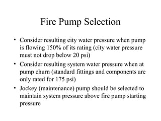 Fire Pump Selection
• Consider resulting city water pressure when pump
is flowing 150% of its rating (city water pressure
must not drop below 20 psi)
• Consider resulting system water pressure when at
pump churn (standard fittings and components are
only rated for 175 psi)
• Jockey (maintenance) pump should be selected to
maintain system pressure above fire pump starting
pressure
 