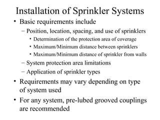 Installation of Sprinkler Systems
• Basic requirements include
– Position, location, spacing, and use of sprinklers
• Determination of the protection area of coverage
• Maximum/Minimum distance between sprinklers
• Maximum/Minimum distance of sprinkler from walls
– System protection area limitations
– Application of sprinkler types
• Requirements may vary depending on type
of system used
• For any system, pre-lubed grooved couplings
are recommended
 