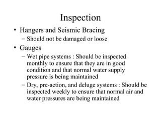 Inspection
• Hangers and Seismic Bracing
– Should not be damaged or loose
• Gauges
– Wet pipe systems : Should be inspected
monthly to ensure that they are in good
condition and that normal water supply
pressure is being maintained
– Dry, pre-action, and deluge systems : Should be
inspected weekly to ensure that normal air and
water pressures are being maintained
 