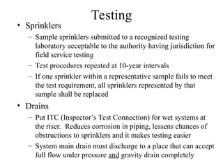 Testing
• Sprinklers
– Sample sprinklers submitted to a recognized testing
laboratory acceptable to the authority having jurisdiction for
field service testing
– Test procedures repeated at 10-year intervals
– If one sprinkler within a representative sample fails to meet
the test requirement, all sprinklers represented by that
sample shall be replaced
• Drains
– Put ITC (Inspector’s Test Connection) for wet systems at
the riser. Reduces corrosion in piping, lessens chances of
obstructions to sprinklers and it makes testing easier
– System main drain must discharge to a place that can accept
full flow under pressure and gravity drain completely
 