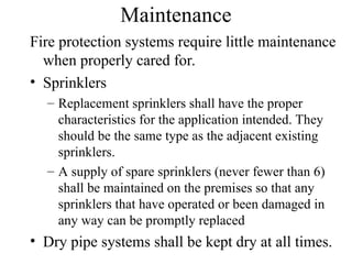 Maintenance
Fire protection systems require little maintenance
when properly cared for.
• Sprinklers
– Replacement sprinklers shall have the proper
characteristics for the application intended. They
should be the same type as the adjacent existing
sprinklers.
– A supply of spare sprinklers (never fewer than 6)
shall be maintained on the premises so that any
sprinklers that have operated or been damaged in
any way can be promptly replaced
• Dry pipe systems shall be kept dry at all times.
 