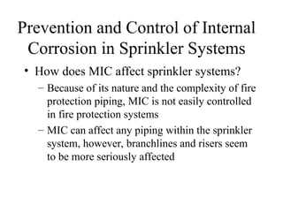 Prevention and Control of Internal
Corrosion in Sprinkler Systems
• How does MIC affect sprinkler systems?
– Because of its nature and the complexity of fire
protection piping, MIC is not easily controlled
in fire protection systems
– MIC can affect any piping within the sprinkler
system, however, branchlines and risers seem
to be more seriously affected
 