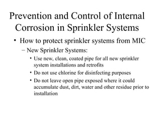 Prevention and Control of Internal
Corrosion in Sprinkler Systems
• How to protect sprinkler systems from MIC
– New Sprinkler Systems:
• Use new, clean, coated pipe for all new sprinkler
system installations and retrofits
• Do not use chlorine for disinfecting purposes
• Do not leave open pipe exposed where it could
accumulate dust, dirt, water and other residue prior to
installation
 