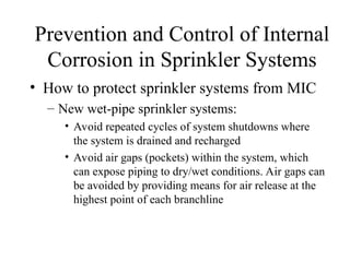 Prevention and Control of Internal
Corrosion in Sprinkler Systems
• How to protect sprinkler systems from MIC
– New wet-pipe sprinkler systems:
• Avoid repeated cycles of system shutdowns where
the system is drained and recharged
• Avoid air gaps (pockets) within the system, which
can expose piping to dry/wet conditions. Air gaps can
be avoided by providing means for air release at the
highest point of each branchline
 