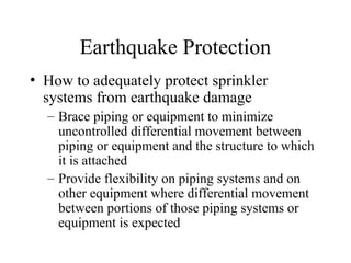 Earthquake Protection
• How to adequately protect sprinkler
systems from earthquake damage
– Brace piping or equipment to minimize
uncontrolled differential movement between
piping or equipment and the structure to which
it is attached
– Provide flexibility on piping systems and on
other equipment where differential movement
between portions of those piping systems or
equipment is expected
 