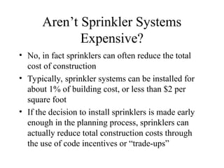 Aren’t Sprinkler Systems
Expensive?
• No, in fact sprinklers can often reduce the total
cost of construction
• Typically, sprinkler systems can be installed for
about 1% of building cost, or less than $2 per
square foot
• If the decision to install sprinklers is made early
enough in the planning process, sprinklers can
actually reduce total construction costs through
the use of code incentives or “trade-ups”
 