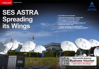 COMPANY REPORT                         Satellite Provider
该独家报道由高级编辑所作




SES ASTRA
Spreading
                                                                                       •	34	million	euro	invested
                                                                                       •	SES	with	shareholding	in	world-wide	
                                                                                       Internet-via-satellite	MEO	system
                                                                                       •	44	satellites	around	the	world




its Wings
                                                                                       •	extremely	low	error	tolerance	makes	for	
                                                                                       equally	low	failure	rate
                                                                                       •	remote	monitoring	of	all	SES	ASTRA	
                                                                                       satellites	via	company-run	reception	stations




                                                                                                             TELE-satellite Magazine
                                                     ■ SES ASTRA’s
                                                      satellite farm at
                                                      Chateau Betzdorf
                                                      in Luxembourg
                                                                                                        Business Voucher
                                                                                                           www.TELE-satellite.info/11/09/ses-astra
                                                                                                             Direct Contact to Sales Manager


180 TELE-satellite — Global Digital TV Magazine — 08-09/201 — www.TELE-satellite.com
                                                          1                                                  www.TELE-satellite.com — 08-09/201 —
                                                                                                                                              1     TELE-satellite — Global Digital TV Magazine   181
 