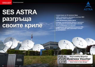 COMPANY REPORT                         Сателитен доставчик
该独家报道由高级编辑所作




SES ASTRA
разгръща
                                                                                       •	инвестиции	за	34	милиона	Евро;
                                                                                       •	SES	е	акционер	в	световната	система	MEO	
                                                                                       "Интернет-през-спътник";
                                                                                       •	има	44	спътника	около	света;




своите криле
                                                                                       •	поради	изключително	ниската	търпимост	
                                                                                       към	грешката	се	получава	също	толкова	
                                                                                       нисък	коефициент	за	неуспех;
                                                                                       •	отдалечено	проследяване	на	всички	SES	
                                                                                       ASTRA	спътници	чрез	приемащи	станции	
                                                                                       на	компанията.




                                                                                                           TELE-satellite Magazine
                                                     ■ SES ASTRA’s
                                                      satellite farm at
                                                      Chateau Betzdorf
                                                      in Luxembourg
                                                                                                       Business Voucher
                                                                                                         www.TELE-satellite.info/11/09/ses-astra
                                                                                                           Direct Contact to Sales Manager


180 TELE-satellite — Global Digital TV Magazine — 08-09/201 — www.TELE-satellite.com
                                                          1                                                www.TELE-satellite.com — 08-09/201 —
                                                                                                                                            1     TELE-satellite — Global Digital TV Magazine   181
 