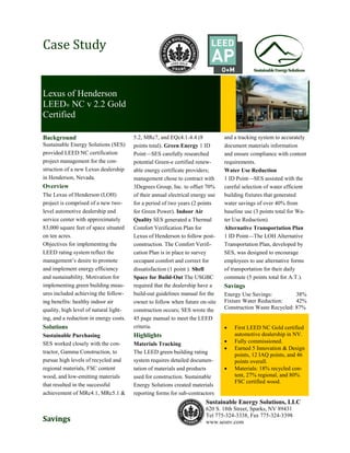 Case Study


Lexus of Henderson
LEED® NC v 2.2 Gold
Certified

Background                              5.2, MRc7, and EQc4.1-4.4 (8            and a tracking system to accurately
Sustainable Energy Solutions (SES)      points total). Green Energy 1 ID        document materials information
provided LEED NC certification          Point—SES carefully researched          and ensure compliance with content
project management for the con-         potential Green-e certified renew-      requirements.
struction of a new Lexus dealership     able energy certificate providers;      Water Use Reduction
in Henderson, Nevada.                   management chose to contract with       1 ID Point—SES assisted with the
Overview                                3Degrees Group, Inc. to offset 70%      careful selection of water efficient
The Lexus of Henderson (LOH)            of their annual electrical energy use   building fixtures that generated
project is comprised of a new two-      for a period of two years (2 points     water savings of over 40% from
level automotive dealership and         for Green Power). Indoor Air            baseline use (3 points total for Wa-
service center with approximately       Quality SES generated a Thermal         ter Use Reduction).
83,000 square feet of space situated    Comfort Verification Plan for           Alternative Transportation Plan
on ten acres.                           Lexus of Henderson to follow post-      1 ID Point—The LOH Alternative
Objectives for implementing the         construction. The Comfort Verifi-       Transportation Plan, developed by
LEED rating system reflect the          cation Plan is in place to survey       SES, was designed to encourage
management’s desire to promote          occupant comfort and correct for        employees to use alternative forms
and implement energy efficiency         dissatisfaction (1 point ). Shell       of transportation for their daily
and sustainability. Motivation for      Space for Build-Out The USGBC           commute (5 points total for A.T.).
implementing green building meas-       required that the dealership have a     Savings
ures included achieving the follow-     build-out guidelines manual for the     Energy Use Savings:          38%
ing benefits: healthy indoor air        owner to follow when future on-site     Fixture Water Reduction:     42%
quality, high level of natural light-   construction occurs; SES wrote the      Construction Waste Recycled: 87%
ing, and a reduction in energy costs.   45 page manual to meet the LEED
Solutions                               criteria.                                  First LEED NC Gold certified
Sustainable Purchasing                  Highlights                                  automotive dealership in NV.
SES worked closely with the con-        Materials Tracking                         Fully commissioned.
                                                                                   Earned 5 Innovation & Design
tractor, Gamma Construction, to         The LEED green building rating              points, 12 IAQ points, and 46
pursue high levels of recycled and      system requires detailed documen-           points overall.
regional materials, FSC content         tation of materials and products           Materials: 18% recycled con-
wood, and low-emitting materials        used for construction. Sustainable          tent, 27% regional, and 80%
                                                                                    FSC certified wood.
that resulted in the successful         Energy Solutions created materials
achievement of MRc4.1, MRc5.1 &         reporting forms for sub-contractors
                                                                        Sustainable Energy Solutions, LLC
                                                                        620 S. 18th Street, Sparks, NV 89431
                                                                        Tel 775-324-3338, Fax 775-324-3398
Savings                                                                 www.sesnv.com
 