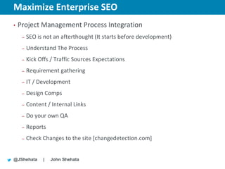 Maximize Enterprise SEO                              New York | March 19–23, 2012 | #sesny



•   Project Management Process Integration
     –   SEO is not an afterthought (It starts before development)
     –   Understand The Process
     –   Kick Offs / Traffic Sources Expectations
     –   Requirement gathering
     –   IT / Development
     –   Design Comps
     –   Content / Internal Links
     –   Do your own QA
     –   Reports
     –   Check Changes to the site [changedetection.com]


@JShehata      |   John Shehata
 