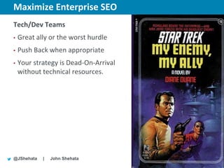 Maximize Enterprise SEO                New York | March 19–23, 2012 | #sesny



Tech/Dev Teams
•   Great ally or the worst hurdle
•   Push Back when appropriate
•   Your strategy is Dead-On-Arrival
    without technical resources.




@JShehata   |   John Shehata
 
