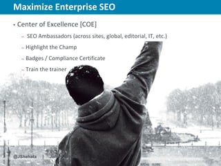 Maximize Enterprise SEO                                New York | March 19–23, 2012 | #sesny



•   Center of Excellence [COE]
     –   SEO Ambassadors (across sites, global, editorial, IT, etc.)
     –   Highlight the Champ
     –   Badges / Compliance Certificate
     –   Train the trainer




@JShehata      |   John Shehata
 